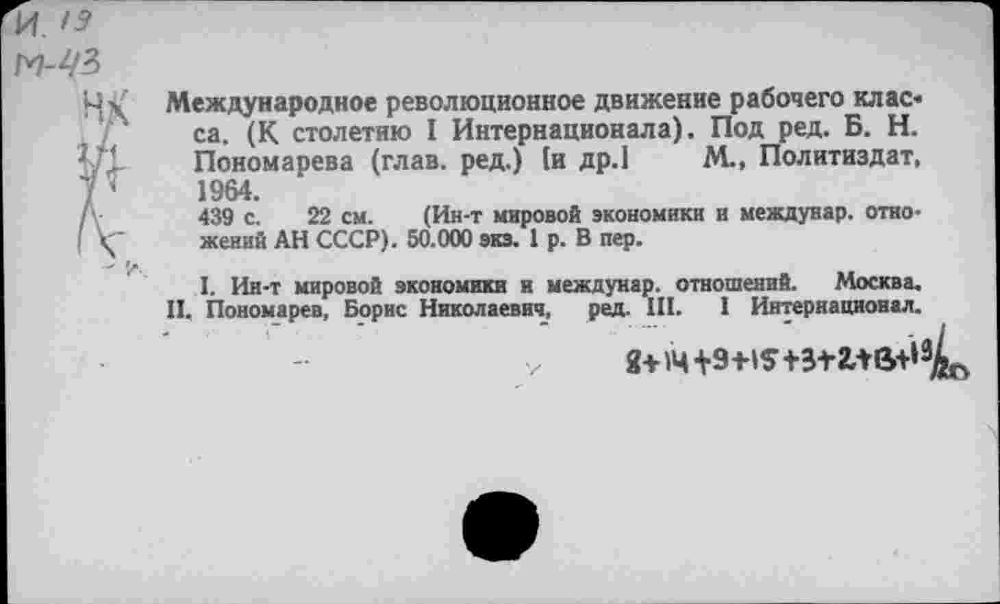 ﻿Международное революционное движение рабочего клас* са. (К столетию I Интернационала). Под ред. Б. Н. Пономарева (глав, ред.) [и др.1 М.» Политиздат, 1964.
439 с. 22 см. (Ин-т мировой экономики и междунар. отно-жеяий АН СССР). 50.000 экз. 1 р. В пер.
I. Ин-т мировой экономики и междунар. отношений. Москва. II. Пономарев, Борис Николаевич, ред. III. I Интернационал.